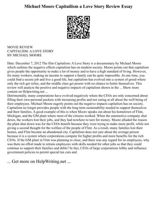 Michael Moore Capitailism a Love Story Review Essay
MOVIE REVIEW
CAPITALISM: A LOVE STORY
BY MICHAEL MOORE
Date: December 7, 2012 The film Capitalism: A Love Story is a documentary by Michael Moore
which outlines the negative effects capitalism has on modern society. Moore points out that capitalism
gives people the opportunity to make a lot of money and to have a high standard of living. However,
for many workers, making an income to support a family can be quite impossible. At one time, you
could find a secure job and live a good life, but capitalism has evolved into a system of greed where
only the rich get richer, and the middle class get poorer with no chance to better themselves. This
review will analyze the positive and negative impacts of capitalism shown in the ... Show more
content on Helpwriting.net ...
Detrimentally, many corporations have evolved negatively where the CEOs are only concerned about
filling their own personal pockets with increasing profits and not caring at all about the well being of
their employees. Michael Moore eagerly points out the negative impacts capitalism has on society.
Capitalism no longer provides people with the long term sustainability needed to support themselves
and their families. A good example of this is when Moore speaks out about his hometown of Flint,
Michigan, and the GM plant where most of the citizens worked. When the automotive company shut
down, the workers lost their jobs, and they had nowhere to turn for money. Moore alluded the reason
the plant shut down was for the CEOs benefit because they were trying to make more profit, while not
giving a second thought for the welfare of the people of Flint. As a result, many families lost their
homes, and Flint became an abandoned city. Capitalism does not care about the average person
because it is a system where corporations compete for higher profits and more benefits for the rich
CEOs. If the GM plant in Flint was planning to close, and there was any regard for its employees, why
was there no effort made to retrain employees with skills needed for other jobs so that they could
continue to support their families and debts? In fact, CEOs of large corporations lobby and influence
government policies to permit special tax cuts and
... Get more on HelpWriting.net ...
 