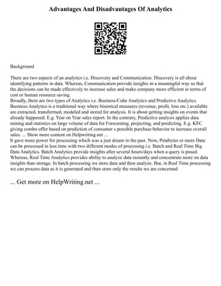 Advantages And Disadvantages Of Analytics
Background
There are two aspects of an analytics i.e. Discovery and Communication. Discovery is all about
identifying patterns in data. Whereas, Communication provide insights in a meaningful way so that
the decisions can be made effectively to increase sales and make company more efficient in terms of
cost or human resource saving.
Broadly, there are two types of Analytics i.e. Business/Cube Analytics and Predictive Analytics.
Business Analytics is a traditional way where historical measures (revenue, profit, loss etc.) available
are extracted, transformed, modeled and stored for analysis. It is about getting insights on events that
already happened. E.g. Year on Year sales report. In the contrary, Predictive analysis applies data
mining and statistics on large volume of data for Forecasting, projecting, and predicting. E.g. KFC
giving combo offer based on prediction of consumer s possible purchase behavior to increase overall
sales. ... Show more content on Helpwriting.net ...
It gave more power for processing which was a just dream in the past. Now, Petabytes or more Data
can be processed in less time with two different modes of processing i.e. Batch and Real Time Big
Data Analytics. Batch Analytics provide insights after several hours/days when a query is posed.
Whereas, Real Time Analytics provides ability to analyze data instantly and concentrate more on data
insights than storage. In batch processing we store data and then analyze. But, in Real Time processing
we can process data as it is generated and then store only the results we are concerned
... Get more on HelpWriting.net ...
 