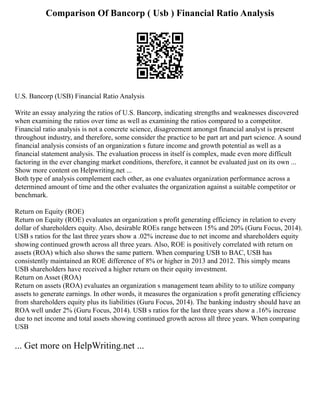 Comparison Of Bancorp ( Usb ) Financial Ratio Analysis
U.S. Bancorp (USB) Financial Ratio Analysis
Write an essay analyzing the ratios of U.S. Bancorp, indicating strengths and weaknesses discovered
when examining the ratios over time as well as examining the ratios compared to a competitor.
Financial ratio analysis is not a concrete science, disagreement amongst financial analyst is present
throughout industry, and therefore, some consider the practice to be part art and part science. A sound
financial analysis consists of an organization s future income and growth potential as well as a
financial statement analysis. The evaluation process in itself is complex, made even more difficult
factoring in the ever changing market conditions, therefore, it cannot be evaluated just on its own ...
Show more content on Helpwriting.net ...
Both type of analysis complement each other, as one evaluates organization performance across a
determined amount of time and the other evaluates the organization against a suitable competitor or
benchmark.
Return on Equity (ROE)
Return on Equity (ROE) evaluates an organization s profit generating efficiency in relation to every
dollar of shareholders equity. Also, desirable ROEs range between 15% and 20% (Guru Focus, 2014).
USB s ratios for the last three years show a .02% increase due to net income and shareholders equity
showing continued growth across all three years. Also, ROE is positively correlated with return on
assets (ROA) which also shows the same pattern. When comparing USB to BAC, USB has
consistently maintained an ROE difference of 8% or higher in 2013 and 2012. This simply means
USB shareholders have received a higher return on their equity investment.
Return on Asset (ROA)
Return on assets (ROA) evaluates an organization s management team ability to to utilize company
assets to generate earnings. In other words, it measures the organization s profit generating efficiency
from shareholders equity plus its liabilities (Guru Focus, 2014). The banking industry should have an
ROA well under 2% (Guru Focus, 2014). USB s ratios for the last three years show a .16% increase
due to net income and total assets showing continued growth across all three years. When comparing
USB
... Get more on HelpWriting.net ...
 