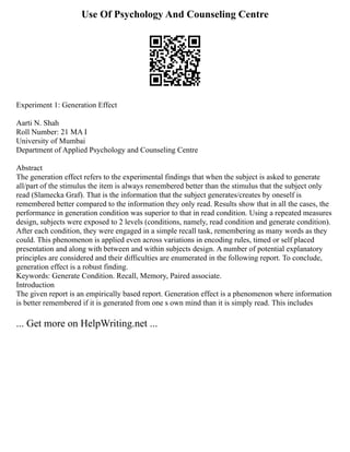 Use Of Psychology And Counseling Centre
Experiment 1: Generation Effect
Aarti N. Shah
Roll Number: 21 MA I
University of Mumbai
Department of Applied Psychology and Counseling Centre
Abstract
The generation effect refers to the experimental findings that when the subject is asked to generate
all/part of the stimulus the item is always remembered better than the stimulus that the subject only
read (Slamecka Graf). That is the information that the subject generates/creates by oneself is
remembered better compared to the information they only read. Results show that in all the cases, the
performance in generation condition was superior to that in read condition. Using a repeated measures
design, subjects were exposed to 2 levels (conditions, namely, read condition and generate condition).
After each condition, they were engaged in a simple recall task, remembering as many words as they
could. This phenomenon is applied even across variations in encoding rules, timed or self placed
presentation and along with between and within subjects design. A number of potential explanatory
principles are considered and their difficulties are enumerated in the following report. To conclude,
generation effect is a robust finding.
Keywords: Generate Condition. Recall, Memory, Paired associate.
Introduction
The given report is an empirically based report. Generation effect is a phenomenon where information
is better remembered if it is generated from one s own mind than it is simply read. This includes
... Get more on HelpWriting.net ...
 