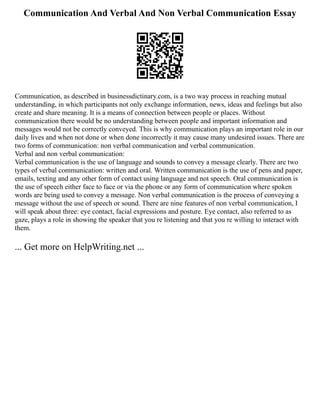 Communication And Verbal And Non Verbal Communication Essay
Communication, as described in businessdictinary.com, is a two way process in reaching mutual
understanding, in which participants not only exchange information, news, ideas and feelings but also
create and share meaning. It is a means of connection between people or places. Without
communication there would be no understanding between people and important information and
messages would not be correctly conveyed. This is why communication plays an important role in our
daily lives and when not done or when done incorrectly it may cause many undesired issues. There are
two forms of communication: non verbal communication and verbal communication.
Verbal and non verbal communication:
Verbal communication is the use of language and sounds to convey a message clearly. There are two
types of verbal communication: written and oral. Written communication is the use of pens and paper,
emails, texting and any other form of contact using language and not speech. Oral communication is
the use of speech either face to face or via the phone or any form of communication where spoken
words are being used to convey a message. Non verbal communication is the process of conveying a
message without the use of speech or sound. There are nine features of non verbal communication, I
will speak about three: eye contact, facial expressions and posture. Eye contact, also referred to as
gaze, plays a role in showing the speaker that you re listening and that you re willing to interact with
them.
... Get more on HelpWriting.net ...
 