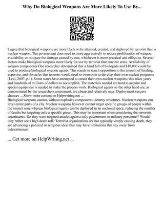 Why Do Biological Weapons Are More Likely To Use By...
I agree that biological weapons are more likely to be attained, created, and deployed by terrorist than a
nuclear weapon. The government does need to more aggressively to reduce proliferation of weapon
availability or mitigate the damage caused by one, whichever is more practical and effective. Several
factors make biological weapons more likely for use by terrorist than nuclear arms. Availability of
weapon components One researcher determined that a hand full of biologists and $10,000 could be
used to produce biological weapon agents. This stands in starch opposition to the amount of funding,
expertise, and obstacles that terrorist would need to overcome to develop their own nuclear programs
(Levi, 2007, p.1). Some states have attempted to create their own nuclear weapons; this takes years
and hundreds of millions of dollars to accomplish. The materials needed are hard to acquire and
special equipment is needed to make the process work. Biological agents on the other hand are, as
demonstrated by the researchers assessment, are cheap and relatively easy. Deployment success
chances ... Show more content on Helpwriting.net ...
Biological weapons cannot, without explosive components, destroy structures. Nuclear weapons can
level entire parts of a city. Nuclear weapons however cannot target specific groups of people within
the impact zone whereas biological agents can be deployed in an enclosed space, reducing the number
of deaths but targeting only a specific group. This may be important when considering the terrorists
constituents. Do they want targeted attacks against only government or military personnel? Would
they rather see a high death toll? Terrorist organizations are not typically simply causing death, they
are advancing a political or religious ideal that may have limitations that shy away from
indiscriminant
... Get more on HelpWriting.net ...
 