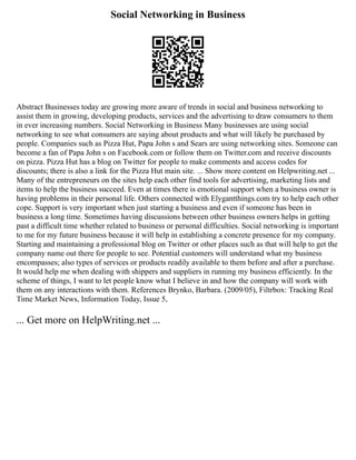 Social Networking in Business
Abstract Businesses today are growing more aware of trends in social and business networking to
assist them in growing, developing products, services and the advertising to draw consumers to them
in ever increasing numbers. Social Networking in Business Many businesses are using social
networking to see what consumers are saying about products and what will likely be purchased by
people. Companies such as Pizza Hut, Papa John s and Sears are using networking sites. Someone can
become a fan of Papa John s on Facebook.com or follow them on Twitter.com and receive discounts
on pizza. Pizza Hut has a blog on Twitter for people to make comments and access codes for
discounts; there is also a link for the Pizza Hut main site. ... Show more content on Helpwriting.net ...
Many of the entrepreneurs on the sites help each other find tools for advertising, marketing lists and
items to help the business succeed. Even at times there is emotional support when a business owner is
having problems in their personal life. Others connected with Elygantthings.com try to help each other
cope. Support is very important when just starting a business and even if someone has been in
business a long time. Sometimes having discussions between other business owners helps in getting
past a difficult time whether related to business or personal difficulties. Social networking is important
to me for my future business because it will help in establishing a concrete presence for my company.
Starting and maintaining a professional blog on Twitter or other places such as that will help to get the
company name out there for people to see. Potential customers will understand what my business
encompasses; also types of services or products readily available to them before and after a purchase.
It would help me when dealing with shippers and suppliers in running my business efficiently. In the
scheme of things, I want to let people know what I believe in and how the company will work with
them on any interactions with them. References Brynko, Barbara. (2009/05), Filtrbox: Tracking Real
Time Market News, Information Today, Issue 5,
... Get more on HelpWriting.net ...
 