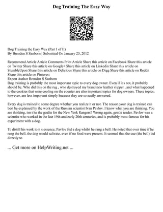 Dog Training The Easy Way
Dog Training the Easy Way (Part I of II)
By Brenden S Sanborn | Submitted On January 23, 2012
Recommend Article Article Comments Print Article Share this article on Facebook Share this article
on Twitter Share this article on Google+ Share this article on Linkedin Share this article on
StumbleUpon Share this article on Delicious Share this article on Digg Share this article on Reddit
Share this article on Pinterest
Expert Author Brenden S Sanborn
Dog training is probably the most important topic to every dog owner. Even if it s not, it probably
should be. Who did this on the rug , who destroyed my brand new leather slipper , and what happened
to the cookies that were cooling on the counter are also important topics for dog owners. These topics,
however, are less important simply because they are so easily answered.
Every dog is trained to some degree whether you realize it or not. The reason your dog is trained can
best be explained by the work of the Russian scientist Ivan Pavlov. I know what you are thinking. You
are thinking, isn t he the goalie for the New York Rangers? Wrong again, gentle reader. Pavlov was a
scientist who worked in the late 19th and early 20th centuries, and is probably most famous for his
experiment with a dog.
To distill his work to it s essence, Pavlov fed a dog whilst he rang a bell. He noted that over time if he
rang the bell, the dog would salivate, even if no food were present. It seemed that the cue (the bell) led
directly to
... Get more on HelpWriting.net ...
 