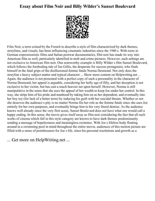Essay about Film Noir and Billy Wilder’s Sunset Boulevard
Film Noir, a term coined by the French to describe a style of film characterized by dark themes,
storylines, and visuals, has been influencing cinematic industries since the 1940 s. With roots in
German expressionistic films and Italian postwar documentaries, film noir has made its way into
American film as well, particularly identified in mob and crime pictures. However, such settings are
not exclusive to American film noir. One noteworthy example is Billy Wilder s film Sunset Boulevard,
which follows the foreboding tale of Joe Gillis, the desperate for success protagonist, who finds
himself in the fatal grips of the disillusioned femme fatale Norma Desmond. Not only does the
storyline s heavy subject matter and typical character ... Show more content on Helpwriting.net ...
Again, the audience is not presented with a perfect copy of such a personality in the character of
Norma Desmond; her appeal is arguable, considering her hefty age of fifty, and her deception is not
exclusive to her victim, but has cast a much heavier net upon herself. However, Norma is still
manipulative in the sense that she uses the appeal of her wealth to keep Joe under her control. In this
way, she strips him of his pride and manhood by taking him on as her dependent, and eventually into
her boy toy (for lack of a better term) by inducing his guilt with her suicidal threats. Whether or not
she deserves the audience s pity is no matter Norma fits her role as the femme fatale since she uses Joe
entirely for her own purposes, and eventually brings him to his very literal demise. As the audience
knows well already since the very first scene, Sunset Boulevard does not have what one would call a
happy ending. In this sense, the movie gives itself away as film noir considering the fact that all such
works of cinema which fall in this style category are known to have dark themes predominantly
sending a message of hopelessness and meaningless existence. With Joe s lifeless body floating
around in a swimming pool in mind throughout the entire movie, audiences of this motion picture are
filled with a sense of pointlessness for Joe s life, since his personal resolutions and growth as a
... Get more on HelpWriting.net ...
 