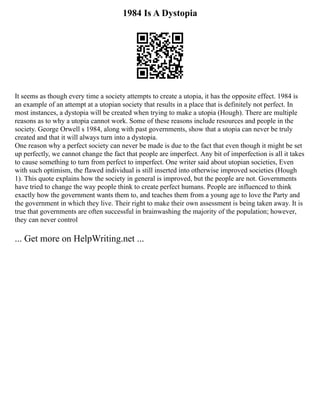 1984 Is A Dystopia
It seems as though every time a society attempts to create a utopia, it has the opposite effect. 1984 is
an example of an attempt at a utopian society that results in a place that is definitely not perfect. In
most instances, a dystopia will be created when trying to make a utopia (Hough). There are multiple
reasons as to why a utopia cannot work. Some of these reasons include resources and people in the
society. George Orwell s 1984, along with past governments, show that a utopia can never be truly
created and that it will always turn into a dystopia.
One reason why a perfect society can never be made is due to the fact that even though it might be set
up perfectly, we cannot change the fact that people are imperfect. Any bit of imperfection is all it takes
to cause something to turn from perfect to imperfect. One writer said about utopian societies, Even
with such optimism, the flawed individual is still inserted into otherwise improved societies (Hough
1). This quote explains how the society in general is improved, but the people are not. Governments
have tried to change the way people think to create perfect humans. People are influenced to think
exactly how the government wants them to, and teaches them from a young age to love the Party and
the government in which they live. Their right to make their own assessment is being taken away. It is
true that governments are often successful in brainwashing the majority of the population; however,
they can never control
... Get more on HelpWriting.net ...
 