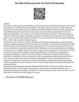 The Role Of Research On The Field Of Education
Abstract
The purpose of this paper is to identify the role that research has in the field of education and to clarify
how research is used by education stakeholders. This paper refers to ten articles in order to provide
rationale for the thesis that education is influenced at all hierarchical levels by research, although it is
used differently by each level based on the desired outcome and the requirements of each level s
particular stakeholders. Two categories of research are explored in this paper: traditional and action
research. Traditional research is generally assumed to be conducted by a researcher who controls all
aspects of the research study, from the formation of a research question to the presentation of findings.
This ... Show more content on Helpwriting.net ...
If all parties work in symbiosis with the shared goal of creating and supporting a system that grants
students the highest quality of education possible, then certainly research plays an integral part in that.
The Role of Research in Education Before exploring the role of research in education, however, the
nature and objective of education must be defined. Education is not so much an institution working in
a vacuum as it is a complex machine made up of a huge number of parts, all of which work in concert
toward achieving a common purpose: graduating students into the world who are equipped to
participate as productive members of society. Within the framework of education there exists a
multitude of stakeholders who are influenced by their own agendas and expectations and who have
their own part to play in the success or failure of the education system. Given all that to be true,
research is a diagnostic tool that can be used by stakeholders to identify and remedy shortcomings
within the educational system and also to seek out ways of improving and refining existing processes.
Literature Review
Research and the Educational Hierarchy Rinaldo (2005) describes the role of research in this way:
Research provides us with a variety of perspectives from which to see things and find a way of
empirically analyzing our findings. It enables us to see from where we have come, provides us with a
description of where we are now and gives us some
... Get more on HelpWriting.net ...
 
