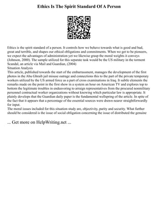 Ethics Is The Spirit Standard Of A Person
Ethics is the spirit standard of a person. It controls how we behave towards what is good and bad,
great and terrible, and shapes our ethical obligations and commitments. When we get to be pioneers,
we expect the advantages of administration yet we likewise grasp the moral weights it conveys
(Johnson, 2000). The sample utilized for this separate task would be the US military in the torment
Scandal, an article via Mail and Guardian, (2004)
Situation Analysis
This article, published towards the start of the embarrassment, manages the development of the first
photos in the Abu Ghraib jail misuse outrage and connections this to the part of the private temporary
workers utilized by the US armed force as a part of cross examinations in Iraq. It subtle elements the
remarks made on the point in the first show in a system an hour on American TV and explores top to
bottom the legitimate troubles in endeavoring to arraign representatives from the procured nonmilitary
personnel contractual worker organizations without knowing which particular law is appropriate. It
plainly develops that the Guardian daily paper is the fundamental wellspring of the article. In spite of
the fact that it appears that a percentage of the essential sources were drawn nearer straightforwardly
for input.
The moral issues included for this situation study are, objectivity, parity and security. What further
should be considered is the issue of social obligation concerning the issue of distributed the genuine
... Get more on HelpWriting.net ...
 