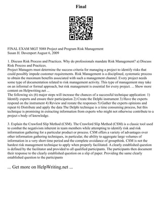 Final
FINAL EXAM MGT 5088 Project and Program Risk Management
Susan H. Davenport August 6, 2009
1. Discuss Risk Process and Practices. Why do professionals mandate Risk Management? a) Discuss
Risk Process and Practices.
Project Managers must determine the success criteria for managing a project to identify risks that
could possibly impede customer requirements. Risk Management is a disciplined, systematic process
to obtain the maximum benefits associated with such a management channel. Every project needs
some type of documentation related to risk management activity. This type of management may take
on an informal or formal approach, but risk management is essential for every project. ... Show more
content on Helpwriting.net ...
The following six (6) major steps will increase the chances of a successful technique application: 1)
Identify experts and ensure their participation 2) Create the Delphi instrument 3) Have the experts
respond on the instrument 4) Review and restate the responses 5) Gather the experts opinions and
repeat 6) Distribute and apply the data The Delphi technique is a time consuming process, but this
technique is promising in extracting information from experts who might not otherwise contribute to a
project s body of knowledge.
3. Explain the Crawford Slip Method (CSM). The Crawford Slip Method (CSM) is a classic tool used
to combat the negativism inherent in team members while attempting to identify risk and risk
information gathering for a particular product or process. CSM offers a variety of advantages over
other information gathering techniques, in particular, the ability to aggregate large volumes of
information in a very short time period and the complete avoidance of groupthink. CSM is not the
hardest risk management technique to apply when properly facilitated. A clearly established question
is defined by the facilitator and provided to all qualified participants. The participants then document
their response to the clearly established question on a slip of paper. Providing the same clearly
established question to the participants
... Get more on HelpWriting.net ...
 