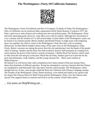 The Workingmen s Party Of California Summary
The Workingmen s Party of California and How It Compares To Ideals of Today The Workingmen s
Party of California was an American labor organization led by Denis Kearney. Created in 1877, the
Party s goal was to unite all poor and working men into one political party. The Workingmen s Party
had some interesting goals, however, some ideas were a bit too radical. Although this Association is
over a century old, the mindset of it is still around today. Certain ideals of the Workingmen s party can
be found in two distinct people, Bernie Sanders and Donald Trump. It might seem wild comparing
these two together, but when it comes to the Workingmen s Party they have a bit in common.
Democratic socialist Bernie Sanders shares many of the same views as the Workingmen s Party.
Firstly, Bernie s mission was taking the power from the rich and placing it into the hands of the people
where it belongs. Sanders and the Party also both wanted to destroy land monopoly by creating laws,
and to destroy the power of the rich by a system of taxation. A Robin Hood Tax System, which wants
to Take from the rich and give to the poor. Much like the Party, Sanders goal was to provide for the
poor and unfortunate, weak, helpless, and the young, because the ... Show more content on
Helpwriting.net ...
His hatred is so well known that video compilations have been created of him just saying China ,
taken from hundreds of different speeches. Trump has attempted to convince America that the Chinese
are manipulative and bad people who only abuse America and its people. The Workingmen s Party
thought that too. In fact, some people called the Party the California Anti Chinese Campaign instead.
The founder of the Workingmen s Party, Dennis Kearney, even started and ended every speech with
his slogan The Chinese Must Go! Both Trump and the Workingmen s Party view the Chinese (and
anyone who supports them) as enemies and wish to rid the country of their labor and/or
... Get more on HelpWriting.net ...
 