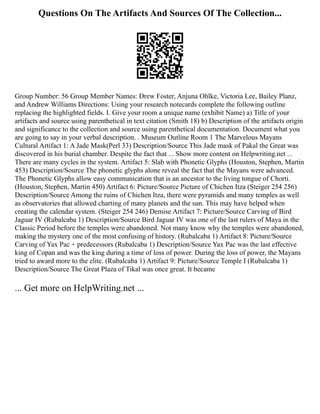 Questions On The Artifacts And Sources Of The Collection...
Group Number: 56 Group Member Names: Drew Foster, Anjuna Ohlke, Victoria Lee, Bailey Planz,
and Andrew Williams Directions: Using your research notecards complete the following outline
replacing the highlighted fields. I. Give your room a unique name (exhibit Name) a) Title of your
artifacts and source using parenthetical in text citation (Smith 18) b) Description of the artifacts origin
and significance to the collection and source using parenthetical documentation. Document what you
are going to say in your verbal description. . Museum Outline Room 1 The Marvelous Mayans
Cultural Artifact 1: A Jade Mask(Perl 33) Description/Source This Jade mask of Pakal the Great was
discovered in his burial chamber. Despite the fact that ... Show more content on Helpwriting.net ...
There are many cycles in the system. Artifact 5: Slab with Phonetic Glyphs (Houston, Stephen, Martin
453) Description/Source The phonetic glyphs alone reveal the fact that the Mayans were advanced.
The Phonetic Glyphs allow easy communication that is an ancestor to the living tongue of Chorti.
(Houston, Stephen, Martin 450) Artifact 6: Picture/Source Picture of Chichen Itza (Steiger 254 256)
Description/Source Among the ruins of Chichen Itza, there were pyramids and many temples as well
as observatories that allowed charting of many planets and the sun. This may have helped when
creating the calendar system. (Steiger 254 246) Demise Artifact 7: Picture/Source Carving of Bird
Jaguar IV (Rubalcaba 1) Description/Source Bird Jaguar IV was one of the last rulers of Maya in the
Classic Period before the temples were abandoned. Not many know why the temples were abandoned,
making the mystery one of the most confusing of history. (Rubalcaba 1) Artifact 8: Picture/Source
Carving of Yax Pac + predecessors (Rubalcaba 1) Description/Source Yax Pac was the last effective
king of Copan and was the king during a time of loss of power. During the loss of power, the Mayans
tried to award more to the elite. (Rubalcaba 1) Artifact 9: Picture/Source Temple I (Rubalcaba 1)
Description/Source The Great Plaza of Tikal was once great. It became
... Get more on HelpWriting.net ...
 