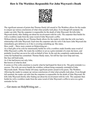 How Is The Workbox Responsible For John Wayward s Death
The significant amount of points that Thomas Hardy left unsaid in The Workbox allows for the reader
to conjure up various conclusions of what what actually took place. Even though left unstated, the
reader can infer That the carpenter is responsible for the death of John Wayward. He kills John
Wayward shortly after finding out about his involvement with his wife. The carpenter then builds his
wife a workbox made from the same wood of John Wayward s coffin.
Without directly stating the act Thomas Hardy allows for the reader to infer that the wife was had a
relationship with John Wayward. Each time the carpenter asks his wife if she knew John Wayward she
immediately gets defensive as if she is covering something up. She states,
How could ... Show more content on Helpwriting.net ...
As a final gibe at his wife he intentionally builds his wife a workbox made fromthe same wood of
JOhn Wayward s coffin. He wants the workbox to act as a grim reminder of a man she knew, and
probably loved but can never be with on behalf of him. In the end she completely understands the
crime her husband has committed. Thomas Hardy states, Yet still her lips were limp and wan,
Her face still held aside,
As if she had known not only John,
But known of what he died.
It seems as if his wifes emotions is exactly what he had hoped for them to be. The grim reminder is a
success. The wife can never handle the workbox without being constantly reminded of John
Waywards death. Thomas Hardy left many significant points unsaid in his poem, The Workbox
Allowing the reader to conjure up various conclusions of what what actually took place. Even though
left unstated, the reader can infer that the carpenter is responsible for the death of John Wayward. He
kills John Wayward shortly after finding out about his involvement with his wife. The carpenter then
builds his wife a workbox made from the same wood of John Wayward s coffin to serve as a grim
reminder for his
... Get more on HelpWriting.net ...
 