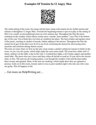 Examples Of Tension In 12 Angry Men
The small setting of the room, few props and the heat, along with camera levels, builds tension and
releases it throughout 12 Angry Men. Towards the beginning tension is put in to play as the setting of
film is in a small, un airconditioned room on a hot summer day. Throughout the film the jurors
comment on the weather which effects certain juror s moods. Juror number 7 says This is the hottest
day of the year. You d think they d at least air condition the place. The heat irritates and agitates most
of the jurors, resulting in clashes of moods, further adding to the tension. Throughout the film the
camera level goes from above eye level to eye level, increasing the tension by showcasing more
reactions and emotions during intense scenes.
The mise en scène when we first see the jury room creates a perfect setting for tension to build. In the
room, we see very few props, which helps make the room seem small. The room has a table with 12
chairs, ashtrays on the table, a fan on the wall, 2 overhead key lights, a few books, papers and another
small table. The jurors also can t leave until they either all decide to send an 18 year old to the electric
chair, or free. The men are all wearing jackets, even though the weather is hot and the heat makes
them sweaty and agitated. Many of the men are smoking, which might show they are agitated or
anxious. Early on in this room, tension starts to rise as juror number eight is the only one who votes
not guilty. This all happens in the
... Get more on HelpWriting.net ...
 