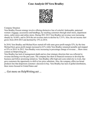 Case Analysis Of Vera Bradley
Company Situation
Vera Bradley Present strategy involve offering distinctive line of colorful, fashionable, patterned
women s luggage, accessories and handbags, by reaching customers through retail stores, department
stores, outlet stores and online stores. During 2011 2013 Vera Bradley net revenue were increasing
sharply by 14.84%, and in 2014 the net revenue starts to decline by 5.31%. Also, the net income start
grows from 2010 2013 and declined by 15% in 2014.
In 2010, Vera Bradley and Michael Kors started off with same gross profit margin 52%, by the time
Michael Kors gross profit margin increased to 61% while Vera Bradley remained unstable and stopped
at 55% in 2014. In 2012, Vera Bradley were increasing in percentage change of revenue ... Show more
content on Helpwriting.net ...
Vera Bradley has lack of management depth and no clear strategic direction that was reflected in
revenue declining over the past years. The company has short in financial resources to develop the
business and follow promising initiatives. Vera Bradley offer high unit costs relatively to rivals, that
gave customers the opportunity to shift to low price substitute. Also, the company offers too broad
products line that dispersion customer s decision to buy. Vera Bradley has lack of global distribution,
there stores focused in United States and
... Get more on HelpWriting.net ...
 