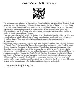 Jason Influence On Greek Heroes
The hero was a major influence in Greek society. As well as being a revered religious figure for Greek
society, the traits and characteristics embodied by the hero became part of the perfect form for Greek
men. Furthermore, the military courage and prowess displayed by heroes such as Achilles and Jason
become major influences in soldiers to be honourable, brave and noble. Different heroes had a
different influence and significance to the polis, ranging from aspects such as religious tradition to
having an impact on the politics of the time.
There were several ways for a member of Greek society to be classified as a hero. Many of the heroes
of Ancient Greece completed heroic acts of bravery or selflessness which made them well known
throughout Greece. These were primarily in a military context, ... Show more content on
Helpwriting.net ...
Jason, along with his Argonauts, worked to retrieve the Golden Fleece in order to win back the throne
of Thessaly from Pelias. Jason, like Theseus, demonstrates how important it was for Greek heroes to
fight for their polis. Embarking on the quest to save Thessaly from his power hungry uncle Pelias
shows how much he cared for his polis and how much he was willing to sacrifice in order for the
citizens to have a better life. Jason also had his boat, the Argo, preserved by the citizens of Thessaly as
a precious possession of the man who fought for their freedom. Despite this, both the story of Jason
and the story of Theseus end with the hero dying a tragic death, outcast by the polis that they were
willing to sacrifice so much for. The downfall of these once great heroes shows that the glory of
winning battles or returning triumphant from quests was not eternal for Greek heroes, and while many
were revered in hero cults, many also died as outcasts, no longer revered by their
... Get more on HelpWriting.net ...
 