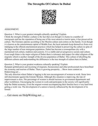 The Strengths Of Culture In Dubai
ASSIGNMENT:
Question 1: What is your greatest strength culturally speaking? Explain.
I think the strength of Dubai s culture is the fact that even though it is home to a number of
immigrants and has the reputation of being one of the most attractive tourist spots; it has preserved its
culture. The Emirates operate according to the Muslim culture and centres on the family. Even though
it is known as the entertainment capital of Middle East, the local nationals keep themselves from over
indulging in the offered entertainment practices which has helped in preserving the culture in spite of
the large number of non immigrant population. Dubai has become a cosmopolitan city with a
maintained rich culture, tradition and customs. It is a stable and yet progressive society and culture.
Even tough Islam is the major religion of Dubai there is tolerance and respect for other religions of the
migrants which is another strength of the diverse population of Dubai. This culture of absorbing the
different cultures and understanding the differences is the true strength of culture here in Dubai.
Question 2: What is your greatest weakness culturally speaking? Explain
Rampant globalisation and incoming of migrants, businessmen and other professionals have benefitted
the economy and tourism of Dubai. There is growing prosperity ... Show more content on
Helpwriting.net ...
The only direction where Dubai is lagging is the non encouragement of women to work. Some laws
still discriminate against the Emirati Women. Although this situation is improving, the rate of
improvement is slow. The percentage of women is should increase in government departments and
other workforces. Encouraging the women to work and participate in the society will significantly
help the Dubai economy. Even the migrant women accompanying their families have a very hard time
getting a work visa. The development of a nation is heavily influenced by the development of its
female
... Get more on HelpWriting.net ...
 