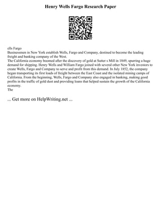 Henry Wells Fargo Research Paper
ells Fargo
Businessmen in New York establish Wells, Fargo and Company, destined to become the leading
freight and banking company of the West.
The California economy boomed after the discovery of gold at Sutter s Mill in 1849, spurring a huge
demand for shipping. Henry Wells and William Fargo joined with several other New York investors to
create Wells, Fargo and Company to serve and profit from this demand. In July 1852, the company
began transporting its first loads of freight between the East Coast and the isolated mining camps of
California. From the beginning, Wells, Fargo and Company also engaged in banking, making good
profits in the traffic of gold dust and providing loans that helped sustain the growth of the California
economy.
The
... Get more on HelpWriting.net ...
 