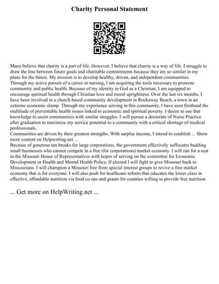 Charity Personal Statement
Many believe that charity is a part of life. However, I believe that charity is a way of life. I struggle to
draw the line between future goals and charitable commitments because they are so similar in my
plans for the future. My mission is to develop healthy, driven, and independent communities.
Through my active pursuit of a career in nursing, I am acquiring the tools necessary to promote
community and public health. Because of my identity in God as a Christian, I am equipped to
encourage spiritual health through Christian love and moral uprightness. Over the last six months, I
have been involved in a church based community development in Rockaway Beach, a town in an
extreme economic slump. Through my experience serving in this community, I have seen firsthand the
multitude of preventable health issues linked to economic and spiritual poverty. I desire to use that
knowledge to assist communities with similar struggles. I will pursue a doctorate of Nurse Practice
after graduation to maximize my service potential to a community with a critical shortage of medical
professionals.
Communities are driven by their greatest strengths. With surplus income, I intend to establish ... Show
more content on Helpwriting.net ...
Because of generous tax breaks for large corporations, the government effectively suffocates budding
small businesses who cannot compete in a free (for corporations) market economy. I will run for a seat
in the Missouri House of Representatives with hopes of serving on the committee for Economic
Development or Health and Mental Health Policy. If elected I will fight to give Missouri back to
Missourians. I will champion a Missouri free from special interest groups to revive a free market
economy that is for everyone. I will also push for healthcare reform that educates the lower class in
effective, affordable nutrition via food co ops and grants for counties willing to provide free nutrition
... Get more on HelpWriting.net ...
 