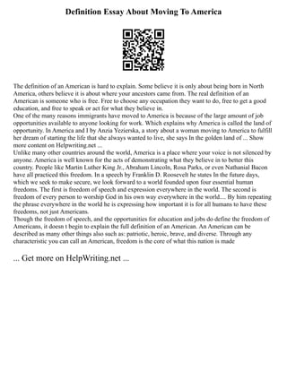 Definition Essay About Moving To America
The definition of an American is hard to explain. Some believe it is only about being born in North
America, others believe it is about where your ancestors came from. The real definition of an
American is someone who is free. Free to choose any occupation they want to do, free to get a good
education, and free to speak or act for what they believe in.
One of the many reasons immigrants have moved to America is because of the large amount of job
opportunities available to anyone looking for work. Which explains why America is called the land of
opportunity. In America and I by Anzia Yezierska, a story about a woman moving to America to fulfill
her dream of starting the life that she always wanted to live, she says In the golden land of ... Show
more content on Helpwriting.net ...
Unlike many other countries around the world, America is a place where your voice is not silenced by
anyone. America is well known for the acts of demonstrating what they believe in to better this
country. People like Martin Luther King Jr., Abraham Lincoln, Rosa Parks, or even Nathanial Bacon
have all practiced this freedom. In a speech by Franklin D. Roosevelt he states In the future days,
which we seek to make secure, we look forward to a world founded upon four essential human
freedoms. The first is freedom of speech and expression everywhere in the world. The second is
freedom of every person to worship God in his own way everywhere in the world.... By him repeating
the phrase everywhere in the world he is expressing how important it is for all humans to have these
freedoms, not just Americans.
Though the freedom of speech, and the opportunities for education and jobs do define the freedom of
Americans, it doesn t begin to explain the full definition of an American. An American can be
described as many other things also such as: patriotic, heroic, brave, and diverse. Through any
characteristic you can call an American, freedom is the core of what this nation is made
... Get more on HelpWriting.net ...
 