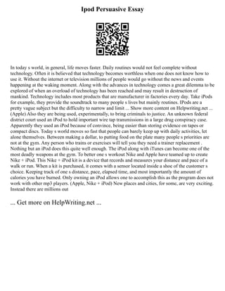 Ipod Persuasive Essay
In today s world, in general, life moves faster. Daily routines would not feel complete without
technology. Often it is believed that technology becomes worthless when one does not know how to
use it. Without the internet or television millions of people would go without the news and events
happening at the waking moment. Along with the advances in technology comes a great dilemma to be
explored of when an overload of technology has been reached and may result in destruction of
mankind. Technology includes most products that are manufacturer in factories every day. Take iPods
for example, they provide the soundtrack to many people s lives but mainly routines. IPods are a
pretty vague subject but the difficulty to narrow and limit ... Show more content on Helpwriting.net ...
(Apple) Also they are being used, experimentally, to bring criminals to justice. An unknown federal
district court used an iPod to hold important wire tap transmissions in a large drug conspiracy case.
Apparently they used an iPod because of convince, being easier than storing evidence on tapes or
compact discs. Today s world moves so fast that people can barely keep up with daily activities, let
alone themselves. Between making a dollar, to putting food on the plate many people s priorities are
not at the gym. Any person who trains or exercises will tell you they need a trainer replacement .
Nothing but an iPod does this quite well enough. The iPod along with iTunes can become one of the
most deadly weapons at the gym. To better one s workout Nike and Apple have teamed up to create
Nike + iPod. This Nike + iPod kit is a device that records and measures your distance and pace of a
walk or run. When a kit is purchased, it comes with a sensor located inside a shoe of the customer s
choice. Keeping track of one s distance, pace, elapsed time, and most importantly the amount of
calories you have burned. Only owning an iPod allows one to accomplish this as the program does not
work with other mp3 players. (Apple, Nike + iPod) New places and cities, for some, are very exciting.
Instead there are millions out
... Get more on HelpWriting.net ...
 