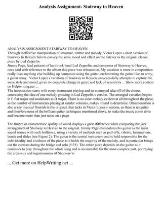 Analysis Assignment- Stairway to Heaven
ANALYSIS ASSIGNMENT STAIRWAY TO HEAVEN
Through ineffective manipulation of structure, timbre and melody, Victor Lopez s short version of
Stairway to Heaven fails to convey the same mood and effect on the listener as the original classic
piece by Led Zeppelin.
Jimmy Page, lead guitarist of hard rock band Led Zeppelin, and composer of Stairway to Heaven,
once said with reference to the album this piece was released on, My vocation is more in composition
really than anything else building up harmonies using the guitar, orchestrating the guitar like an army,
a guitar army . Victor Lopez s variation of Stairway to Heaven unsuccessfully attempts to capture the
same style and mood, given its complete change in genre and lack of sensitivity ... Show more content
on Helpwriting.net ...
The introduction starts with every instrument playing and an attempted take off of the chorus,
contrasting the idea of one melody growing in Led Zeppelin s version. The arranged variation begins
in E flat major and modulates to D major. There is no clear melody evident at all throughout the piece,
as the number of instruments playing at similar volumes, makes it hard to determine. Ornamentation is
also a key musical flourish in the original, that lacks in Victor Lopez s version, as there is no guitar
and therefore none of the brilliant guitar techniques mentioned above, to make the music come alive
and become more than just notes on a page.
The timbre or characteristic quality of sound displays a great difference when comparing the jazz
arrangement of Stairway to Heaven to the original. Jimmy Page manipulates his guitar as the main
sound source with such brilliance, using a variety of methods such as pull offs, vibrato, hammer ons,
bends and slides (see Figure 2). The guitar is the central instrument and is held responsible for the
individuality and vividness of the piece as it holds the majority of the melody, and in particular brings
out the contrast during the bridge and solo (5:35). The entire piece depends on the guitar as it
continues to play throughout the whole song and is accountable for the most complex part, portraying
the creativity and ingeniousness of Stairway to
... Get more on HelpWriting.net ...
 