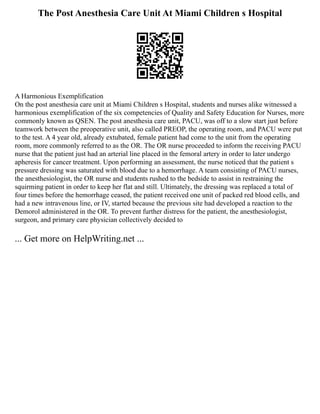 The Post Anesthesia Care Unit At Miami Children s Hospital
A Harmonious Exemplification
On the post anesthesia care unit at Miami Children s Hospital, students and nurses alike witnessed a
harmonious exemplification of the six competencies of Quality and Safety Education for Nurses, more
commonly known as QSEN. The post anesthesia care unit, PACU, was off to a slow start just before
teamwork between the preoperative unit, also called PREOP, the operating room, and PACU were put
to the test. A 4 year old, already extubated, female patient had come to the unit from the operating
room, more commonly referred to as the OR. The OR nurse proceeded to inform the receiving PACU
nurse that the patient just had an arterial line placed in the femoral artery in order to later undergo
apheresis for cancer treatment. Upon performing an assessment, the nurse noticed that the patient s
pressure dressing was saturated with blood due to a hemorrhage. A team consisting of PACU nurses,
the anesthesiologist, the OR nurse and students rushed to the bedside to assist in restraining the
squirming patient in order to keep her flat and still. Ultimately, the dressing was replaced a total of
four times before the hemorrhage ceased, the patient received one unit of packed red blood cells, and
had a new intravenous line, or IV, started because the previous site had developed a reaction to the
Demorol administered in the OR. To prevent further distress for the patient, the anesthesiologist,
surgeon, and primary care physician collectively decided to
... Get more on HelpWriting.net ...
 