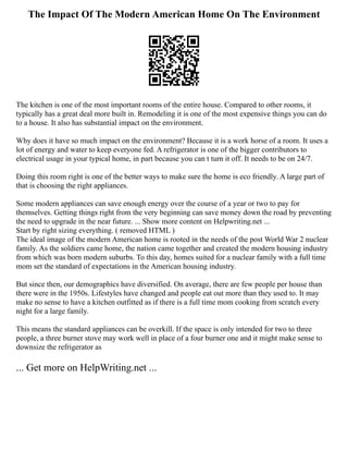 The Impact Of The Modern American Home On The Environment
The kitchen is one of the most important rooms of the entire house. Compared to other rooms, it
typically has a great deal more built in. Remodeling it is one of the most expensive things you can do
to a house. It also has substantial impact on the environment.
Why does it have so much impact on the environment? Because it is a work horse of a room. It uses a
lot of energy and water to keep everyone fed. A refrigerator is one of the bigger contributors to
electrical usage in your typical home, in part because you can t turn it off. It needs to be on 24/7.
Doing this room right is one of the better ways to make sure the home is eco friendly. A large part of
that is choosing the right appliances.
Some modern appliances can save enough energy over the course of a year or two to pay for
themselves. Getting things right from the very beginning can save money down the road by preventing
the need to upgrade in the near future. ... Show more content on Helpwriting.net ...
Start by right sizing everything. ( removed HTML )
The ideal image of the modern American home is rooted in the needs of the post World War 2 nuclear
family. As the soldiers came home, the nation came together and created the modern housing industry
from which was born modern suburbs. To this day, homes suited for a nuclear family with a full time
mom set the standard of expectations in the American housing industry.
But since then, our demographics have diversified. On average, there are few people per house than
there were in the 1950s. Lifestyles have changed and people eat out more than they used to. It may
make no sense to have a kitchen outfitted as if there is a full time mom cooking from scratch every
night for a large family.
This means the standard appliances can be overkill. If the space is only intended for two to three
people, a three burner stove may work well in place of a four burner one and it might make sense to
downsize the refrigerator as
... Get more on HelpWriting.net ...
 