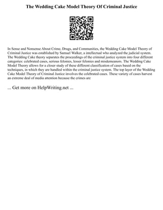 The Wedding Cake Model Theory Of Criminal Justice
In Sense and Nonsense About Crime, Drugs, and Communities, the Wedding Cake Model Theory of
Criminal Justice was established by Samuel Walker, a intellectual who analyzed the judicial system.
The Wedding Cake theory separates the proceedings of the criminal justice system into four different
categories: celebrated cases, serious felonies, lesser felonies and misdemeanors. The Wedding Cake
Model Theory allows for a closer study of these different classification of cases based on the
techniques, in which they are handled within the criminal justice system. The top layer of the Wedding
Cake Model Theory of Criminal Justice involves the celebrated cases. These variety of cases harvest
an extreme deal of media attention because the crimes are
... Get more on HelpWriting.net ...
 