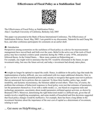 Effectiveness of Fiscal Policy as a Stabilization Tool
The Effectiveness of Fiscal Policy as Stabilization Policy
Alan J. Auerbach University of California, Berkeley July 2005
This paper was presented at the Bank of Korea International Conference, The Effectiveness of
Stabilization Policies, Seoul, May 2005. I am grateful to my discussants, Takatoshi Ito and Chung Mo
Koo, and other conference participants for comments on an earlier draft.
I. Introduction
Perspectives among economists on the usefulness of fiscal policy as a device for macroeconomic
management have moved back and forth over the years. Belief in the active use of the tools of fiscal
policy may have reached a relative peak sometime during the 1960s or early 1970s, and practice
followed theory. In the United States, ... Show more content on Helpwriting.net ...
For example, one might wish to announce that the ITC would be eliminated in the future, to spur
investment today, but once the future arrived, and today s investment had already taken place,
2
it might no longer be optimal to repeal the credit. Hence, in addition to the policy lags that made the
implementation of policy difficult, one was confronted with two major additional obstacles: first, to
figure out how to evaluate potential policies and, second, to recognize that agents react not to policies
that are announced, but to policies that are expected. To these three hurdles, policy lags, model
instability, and dynamic inconsistency, the literature added several others. There was, of course, the
problem that estimates of behavioral responses to fiscal policy were just that estimates of parameters,
not the parameters themselves. Even with a stable model, i.e., one based on exogenous taste and
technology parameters, uncertainty about model parameters militated against activism, as shown by
Brainard (1967). Moreover, determining the right behavioral model is a difficult task, given that all
models involve simplifying assumptions, and some models of household and firm decisions suggested
that fiscal policy changes would be ineffective. For example, there has been a long debate in the
investment literature about the importance of the user cost of capital as a determinant of investment,
relating to such
... Get more on HelpWriting.net ...
 