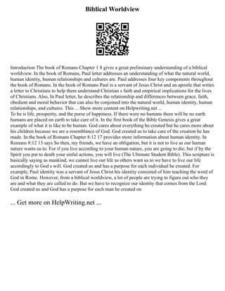 Biblical Worldview
Introduction The book of Romans Chapter 1 8 gives a great preliminary understanding of a biblical
worldview. In the book of Romans, Paul letter addresses an understanding of what the natural world,
human identity, human relationships and cultures are. Paul addresses four key components throughout
the book of Romans. In the book of Romans Paul is a servant of Jesus Christ and an apostle that writes
a letter to Christians to help them understand Christian s faith and empirical implications for the lives
of Christians. Also, In Paul letter, he describes the relationship and differences between grace, faith,
obedient and moral behavior that can also be conjoined into the natural world, human identity, human
relationships, and cultures. This ... Show more content on Helpwriting.net ...
To be is life, prosperity, and the purse of happiness. If there were no humans there will be no earth
humans are placed on earth to take care of it. In the first book of the Bible Genesis gives a great
example of what it is like to be human. God cares about everything he created but he cares more about
his children because we are a resemblance of God. God created us to take care of the creation he has
made. In the book of Romans Chapter 8:12 17 provides more information about human identity. In
Romans 8:12 13 says So then, my friends, we have an obligation, but it is not to live as our human
nature wants us to. For if you live according to your human nature, you are going to die; but if by the
Spirit you put to death your sinful actions, you will live (The Ultimate Student Bible). This scripture is
basically saying as mankind, we cannot live our life as others want us to we have to live our life
accordingly to God s will. God created us and has a purpose for each individual he created. For
example, Paul identity was a servant of Jesus Christ his identity consisted of him teaching the word of
God in Rome. However, from a biblical worldview, a lot of people are trying to figure out who they
are and what they are called to do. But we have to recognize our identity that comes from the Lord.
God created us and God has a purpose for each man he created on
... Get more on HelpWriting.net ...
 