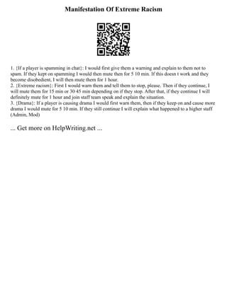Manifestation Of Extreme Racism
1. {If a player is spamming in chat}: I would first give them a warning and explain to them not to
spam. If they kept on spamming I would then mute then for 5 10 min. If this doesn t work and they
become disobedient, I will then mute them for 1 hour.
2. {Extreme racism}: First I would warn them and tell them to stop, please. Then if they continue, I
will mute them for 15 min or 30 45 min depending on if they stop. After that, if they continue I will
definitely mute for 1 hour and join staff team speak and explain the situation.
3. {Drama}: If a player is causing drama I would first warn them, then if they keep on and cause more
drama I would mute for 5 10 min. If they still continue I will explain what happened to a higher staff
(Admin, Mod)
... Get more on HelpWriting.net ...
 