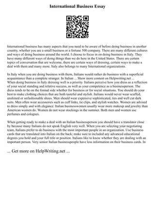 International Business Essay
International business has many aspects that you need to be aware of before doing business in another
country, whether you are a small business or a fortune 500 company. There are many different cultures
and ways of doing business around the world. I choose to focus in on doing business in Italy. They
have many different ways of doing things than we do here in the United States. There are certain
topics of conversation that are welcome, there are certain ways of dressing, certain ways to make a
deal with them and many more. Italy also belongs to many International organizations.
In Italy when you are doing business with them, Italians would rather do business with a superficial
acquaintance than a complete stranger. In Italian ... Show more content on Helpwriting.net ...
When doing business in Italy dressing well is a priority. Italians perceive how you dress as a reflection
of your social standing and relative success, as well as your competence as a businessperson. The
dress tends to be on the formal side whether for business or for social situations. You should do your
best to make clothing choices that are both tasteful and stylish. Italians would never wear scuffed,
unshined or unfashionable shoes. Men should wear expensive sophisticated, ties and well cut dark
suits. Men often wear accessories such as cuff links, tie clips, and stylish watches. Women are advised
to dress simply and with elegance. Italian businesswomen usually wear more makeup and jewelry than
American women do. Women do not wear stockings in the summer. Both men and women use
perfumes and colognes.
When getting ready to make a deal with an Italian businessperson you should have a translator close
by because many Italians do not speak English very well. When you are selecting your negotiating
team, Italians prefer to do business with the most important people in an organization. Use business
cards that are translated into Italian on the back; make sure to included any advanced educational
degrees you hold and your full title or position. Italians like to know whether they are dealing with an
important person. Very senior Italian businesspeople have less information on their business cards. In
... Get more on HelpWriting.net ...
 