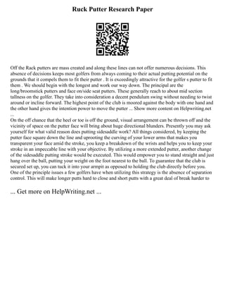 Ruck Putter Research Paper
Off the Rack putters are mass created and along these lines can not offer numerous decisions. This
absence of decisions keeps most golfers from always coming to their actual putting potential on the
grounds that it compels them to fit their putter . It is exceedingly attractive for the golfer s putter to fit
them . We should begin with the longest and work our way down. The principal are the
long/broomstick putters and face on/side seat putters. These generally reach to about mid section
tallness on the golfer. They take into consideration a decent pendulum swing without needing to twist
around or incline forward. The highest point of the club is moored against the body with one hand and
the other hand gives the intention power to move the putter ... Show more content on Helpwriting.net
...
On the off chance that the heel or toe is off the ground, visual arrangement can be thrown off and the
vicinity of space on the putter face will bring about huge directional blunders. Presently you may ask
yourself for what valid reason does putting sidesaddle work? All things considered, by keeping the
putter face square down the line and uprooting the curving of your lower arms that makes you
transparent your face amid the stroke, you keep a breakdown of the wrists and helps you to keep your
stroke in an impeccable line with your objective. By utilizing a more extended putter, another change
of the sidesaddle putting stroke would be executed. This would empower you to stand straight and just
hang over the ball, putting your weight on the foot nearest to the ball. To guarantee that the club is
secured set up, you can tuck it into your armpit as opposed to holding the club directly before you.
One of the principle issues a few golfers have when utilizing this strategy is the absence of separation
control. This will make longer putts hard to close and short putts with a great deal of break harder to
... Get more on HelpWriting.net ...
 