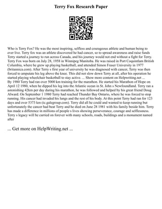 Terry Fox Research Paper
Who is Terry Fox? He was the most inspiring, selfless and courageous athlete and human being to
ever live. Terry fox was an athlete discovered he had cancer, so to spread awareness and raise funds
Terry started a journey to run across Canada, and his journey would not end without a fight for Terry.
Terry Fox was born on July 28, 1958 in Winnipeg Manitoba. He was raised in Port Coquintlam British
Columbia, where he grew up playing basketball, and attended Simon Fraser University in 1977
(britannica.com). After Terry s first year of university he was diagnosed with cancer, Terry was then
forced to amputate his leg above the knee. This did not slow down Terry at all, after his operation he
started playing wheelchair basketball to stay active. ... Show more content on Helpwriting.net ...
By 1980 Terry had ran over 5000 km training for the marathon. He started his Marathon of Hope on
April 12 1980, when he dipped his leg into the Atlantic ocean in St. John s Newfoundland. Terry ran a
astonishing 42km per day during his marathon, he was followed and helped by his great friend Doug
Alward. On September 1 1980 Terry had reached Thunder Bay Ontario, where he was forced to stop
running. His cancer had invaded his lungs and the rest of his body. At this point Terry had ran for 123
days and over 5373 km (ic.galegroup.com). Terry did all he could and wanted to keep running but
unfortunately the cancer had beat Terry and he died on June 28 1981 with his family beside him. Terry
has made a difference in millions of people s lives showing perseverance, courage and selflessness.
Terry s legacy will be carried on forever with many schools, roads, buildings and a monument named
after
... Get more on HelpWriting.net ...
 