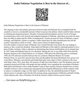 India Pakistan Negotiation is Best in the Interest of...
India Pakistan Negotiation is Best in the Interest of Pakistan
The ongoing rivalry and military grievances between India and Pakistan have compelled both the
countries to invest a considerable amount of their resources into defense which could be better utilized
in initiating development projects. Decades of internal political disputes and low levels of foreign
investment have led to slow growth and underdevelopment in Pakistan. Agriculture accounts for more
than one fifth of output and two fifths of employment. Textiles account for most of Pakistan s export
earnings, and Pakistan s failure to expand a viable export base for other manufactures has left the
country vulnerable to shifts in world ... Show more content on Helpwriting.net ...
Even the leaders of nascent state of Pakistan were warned that they must fence the way leading to
Jammu or they would lose Kashmir. India deprived Pakistan of this right by claiming Kashmir to be a
part of India s territory. India is adamant on maintaining that Jammu and Kashmir are its integral part.
In 1947, India and Pakistan had war over Kashmir. During the war, it was India which first took the
Kashmir dispute to the United Nations on 1st January 1948 and in the following year on 1stJanuary
1949, the UN enforced ceasefire between the two countries (Pakistan Mission To United
Nations).Sixty six years have passed since then and throughout the period Kashmiris have given a lot
of sacrifices. Pakistan s government and leadership today seem eager to find a solution to the issue
with India. Since 1953, more than 150 sessions of talks have been held in vain The Kashmir issue has
remained unresolved till date with people having multiple views regarding the ownership of Kashmir.
Both India and Pakistan wish to make Kashmir a part of their territory because Kashmir has so many
valuable resources such as natural gas and gypsum (Encyclopedia Britannica),so both countries want
to achieve a competitive edge over the other. In addition to this, the identified potential of Hydro
electric power is enough to provide the full existing energy requirements of Pakistan and half of India
which enhances the value of Kashmir for both the nations ( Hydro Electric powers Jammu
... Get more on HelpWriting.net ...
 