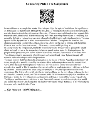 Comparing Plato s The Symposium
In one of his most accomplished works, Plato brings to light the topic of alcohol and the significance
of drinking in The Symposium. Through this text, Plato is writing about philosophy is the setting of a
narrative in order to reinforce the context of the story. Plato was a metaphilosophist that supported the
theory of forms. He believed that understanding pure form, achieving true wisdom, is something that
cannot be defined or reduced to words, and all people should strive to understand pure form. The main
symbol in The Symposium, is wine, a representation of wisdom. Throughout the narrative, the
characters drink at a constant place. Having the wine allows for the men to open up and share their
ideas on love, as the characters try and ... Show more content on Helpwriting.net ...
In a symposium, the symposiarch, the leader of the symposium, decides what is going to be talked
about, and each person at the symposium delivers a speech on that topic. As this is going on, the
people at the symposium pass around watered down wine and drink in rounds all at the same pace.
This drinking ritual is an example of sophrosunē, an Ancient Greek value that emphasized self
restraint and conforming to societal expectations.
The main concept that Plato bases his argument on is the theory of forms. According to the theory of
forms, the physical world is created by the abstract ideas and concepts known as the metaphysical
world. Plato believed that the physical world was not real and was simply an illusion for the
metaphysical world. in The Symposium, there are six different levels to the theory of forms as defined
by Diotima. Diotima defines the levels using the example of love, the topic of discussion at the
symposium. The first two levels fall into the physical world and are the love of one body and the love
of all bodies. The third, fourth, and fifth levels fall under the realm of the metaphysical world and are
the love of minds, the love of customs and traditions, and love of forms of knowledge respectively.
The highest level in the theory of forms is pure form which extends beyond the metaphysical world
and cannot be defined. Only beings that have achieved wisdom, beings that reside in the realm of pure
form, can understand this idea. Plato
... Get more on HelpWriting.net ...
 