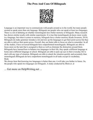 The Pros And Cons Of Bilinguals
Language is an important way to communicate with people around us in the world, but many people
around us speak more than one language. Bilinguals are people who can speak at least two languages.
There is a lot of debating on whether monolinguals have better memory or bilinguals. Many research
has shown similar results with similar experiments. It is true that monolinguals do know more words
in a language, but when it comes to memory, bilinguals have a better memory (Kudo Swanson, 2014).
Bilinguals do make grammar mistakes a lot and mix up the languages to get their point across but they
are able to deliver their point across. Overall, they are better able to focus on what to remember. In all
of the studies, I have reviewed bilinguals have outperformed monolinguals. Bilinguals are able to
focus more on the task that is assigned to them as well as eliminate the distraction around them.
Bilinguals have learned how to balance two languages in their life, they speak a different language at
home and a different language at school. Bilinguals are able to pick up cues in their everyday life to
deal with any type of situation. Bilinguals are able to attack the situation quickly and accurately than
monolinguals Bilinguals do have outperform monolinguals in all tasks except in vocabulary.
Body
We always hear that knowing two languages is better than one, it will take you farther in future. So,
the people who speak two languages are bilinguals. A study conducted by Blom et. al
... Get more on HelpWriting.net ...
 