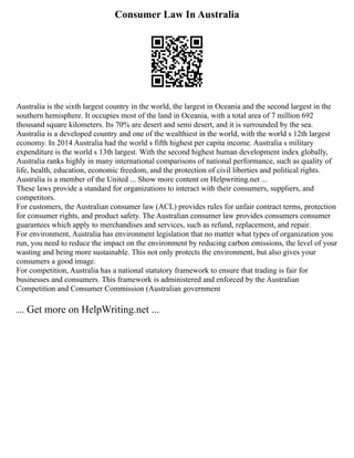 Consumer Law In Australia
Australia is the sixth largest country in the world, the largest in Oceania and the second largest in the
southern hemisphere. It occupies most of the land in Oceania, with a total area of 7 million 692
thousand square kilometers. Its 70% are desert and semi desert, and it is surrounded by the sea.
Australia is a developed country and one of the wealthiest in the world, with the world s 12th largest
economy. In 2014 Australia had the world s fifth highest per capita income. Australia s military
expenditure is the world s 13th largest. With the second highest human development index globally,
Australia ranks highly in many international comparisons of national performance, such as quality of
life, health, education, economic freedom, and the protection of civil liberties and political rights.
Australia is a member of the United ... Show more content on Helpwriting.net ...
These laws provide a standard for organizations to interact with their consumers, suppliers, and
competitors.
For customers, the Australian consumer law (ACL) provides rules for unfair contract terms, protection
for consumer rights, and product safety. The Australian consumer law provides consumers consumer
guarantees which apply to merchandises and services, such as refund, replacement, and repair.
For environment, Australia has environment legislation that no matter what types of organization you
run, you need to reduce the impact on the environment by reducing carbon emissions, the level of your
wasting and being more sustainable. This not only protects the environment, but also gives your
consumers a good image.
For competition, Australia has a national statutory framework to ensure that trading is fair for
businesses and consumers. This framework is administered and enforced by the Australian
Competition and Consumer Commission (Australian government
... Get more on HelpWriting.net ...
 