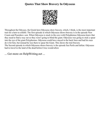 Quotes That Show Bravery In Odysseus
Throughout the Odyssey, the Greek hero Odysseus show bravery, which, I think, is the most important
trait for a hero to exhibit. The first episode in which Odysseus shows bravery is in the episode New
Coasts and Poseidon s son. When Odysseus is stuck in the cave with Polyphemus Odysseus knew that
they need to find a way out so they were? going to blind the giant. Odysseus was going to stick a spear
into the eye of the giant Polyphemus. Odysseus could have stayed in the back lines and had his men
do it for him, but instead he was there to spear the Giant. This shows the trait bravery
The Second episode in which Odysseus shows bravery is the episode Sea Perils and defeat. Odysseus
had to travel to the land of the dead before Circe would allow
... Get more on HelpWriting.net ...
 