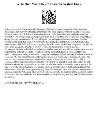 A Streetcar Named Desire Character Analysis Essay
A Streetcar Named Desire written by Tennessee Williams portrayed a dynamic character named
Blanche as a nervous wreck,fragile,southern lady who has a tragic downfall in the end of this play.
Throughout this play, Williams develops her character traits though her past and background that
defines her soft, spoken language,her personality to those around her, and her past that affected her so
deeply that she has nowhere to find herself again. Her soft spoken language stands out from her
persona as she meets her sister in New Orleans. For example, when Blanche tells her sister,Stella,
about the loss of Belle Reve like as, ...I stayed at Belle Reve and tried to hold it together... the loss the
loss... as to incorporate about how she lost ... Show more content on Helpwriting.net ...
For example, Blanche tells Mitch about her past and her lover who was with an another older man and
suicide in the end such as, ...then I found out... in the worst of all possible ways...suddenly into
room...I thought was empty which wasn t empty, but had two people in it the boy I had married and an
older man who had been for his friend for years...suddenly in the middle of the dance the boy I had
married broke away from me and ran out of the casino...a few moments later a shot .... which
concluded of her tragic past to Mitch about how she found out about her lover affair and in the end
where the boy suicide deeply affected her heart. In addition, as she explains her story to Mitch as the
way of why she couldn t actually love anyone anymore about how heavy her heart is especially the
short romance with Mitch throughout the play. As well, throughout the whole play she hang on to the
letters and sang the Polka song when they were playing when he died in front of the casino. Therefore,
as her tragic past affected her of how Williams portrays her in the play as a way to reflect himself and
his sister as
... Get more on HelpWriting.net ...
 