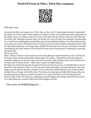 World Of Forms In Plato s Third Man Argument
Philosophy Essay
Everyone has their own unique way of how they see the world. It helps people attempt to understand
this planet we call our home. Some people use religion to make sense of the miraculous things here on
this planet, some use religion, some uses science and others just go with the status quo and what they
have been told. Although common, those are not the only ways to justify the seemingly unexplainable.
Two world famous philosophers named Plato and Aristotle debated whether or not they believed their
view point was correct. Plato believed in his Theory of Forms while Aristotle rebuked his claims with
his Third Man Argument. I will argue that a World of Forms does not exists per se but there is another
world that has the same features as the World of Forms such as being eternal, unchanging, unmoving
and indivisible.
Theory of Forms
Plato s Theory of Forms is discussed in several of his dialogues but the Republic is most well known
for being written during what people call the peak of his genius . Plato believed that the things we
normally experience on the day to day with our five senses; sight, hearing, taste, touch and smell, are
not truly real. He believed real ... Show more content on Helpwriting.net ...
The forms are eternal because the concept of the form will never go away. A beautiful flower may be
beautiful in the meantime while it is alive but after it dies that thing is no longer beautiful. The same
thing cannot be said for the form of beauty. Even if all of the beautiful things in the world of senses
died the Form of beauty will still be there. The forms are unmoving and indivisible because they are
not physical objects that you can pick up and move or split in half they are beyond the physical
aspects of this world. The forms are unchanging, physical things may change and shift but because it
is an ideal thing not a concrete object that cannot happen with the
... Get more on HelpWriting.net ...
 
