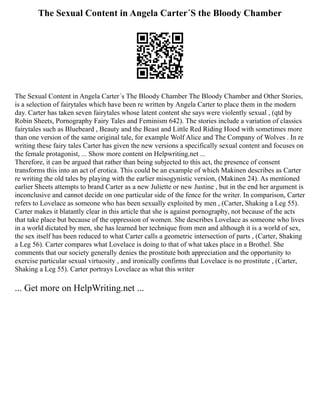 The Sexual Content in Angela Carter´S the Bloody Chamber
The Sexual Content in Angela Carter´s The Bloody Chamber The Bloody Chamber and Other Stories,
is a selection of fairytales which have been re written by Angela Carter to place them in the modern
day. Carter has taken seven fairytales whose latent content she says were violently sexual , (qtd by
Robin Sheets, Pornography Fairy Tales and Feminism 642). The stories include a variation of classics
fairytales such as Bluebeard , Beauty and the Beast and Little Red Riding Hood with sometimes more
than one version of the same original tale, for example Wolf Alice and The Company of Wolves . In re
writing these fairy tales Carter has given the new versions a specifically sexual content and focuses on
the female protagonist, ... Show more content on Helpwriting.net ...
Therefore, it can be argued that rather than being subjected to this act, the presence of consent
transforms this into an act of erotica. This could be an example of which Makinen describes as Carter
re writing the old tales by playing with the earlier misogynistic version, (Makinen 24). As mentioned
earlier Sheets attempts to brand Carter as a new Juliette or new Justine , but in the end her argument is
inconclusive and cannot decide on one particular side of the fence for the writer. In comparison, Carter
refers to Lovelace as someone who has been sexually exploited by men , (Carter, Shaking a Leg 55).
Carter makes it blatantly clear in this article that she is against pornography, not because of the acts
that take place but because of the oppression of women. She describes Lovelace as someone who lives
in a world dictated by men, she has learned her technique from men and although it is a world of sex,
the sex itself has been reduced to what Carter calls a geometric intersection of parts , (Carter, Shaking
a Leg 56). Carter compares what Lovelace is doing to that of what takes place in a Brothel. She
comments that our society generally denies the prostitute both appreciation and the opportunity to
exercise particular sexual virtuosity , and ironically confirms that Lovelace is no prostitute , (Carter,
Shaking a Leg 55). Carter portrays Lovelace as what this writer
... Get more on HelpWriting.net ...
 