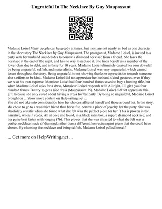 Ungrateful In The Necklace By Guy Maupassant
Madame Loisel Many people can be greedy at times, but most are not nearly as bad as one character
in the short story The Necklace by Guy Maupassant. The protagonist, Madame Loisel, is invited to a
party with her husband and decides to borrow a diamond necklace from a friend. She loses the
necklace at the end of the night, and has no way to replace it. She finds herself as a member of the
lower class due to debt, and is there for 10 years. Madame Loisel ultimately caused her own downfall
by being ungrateful, selfish, and materialistic. Madame Loisel was very ungrateful, which caused
issues throughout the story. Being ungrateful is not showing thanks or appreciation towards someone
else s efforts to be kind. Madame Loisel did not appreciate her husband s kind gestures, even if they
we re at his own expense. Monsieur Loisel had four hundred francs saved to buy a hunting rifle, but
when Madame Loisel asks for a dress, Monsieur Loisel responds with All right. I ll give you four
hundred francs. But try to get a nice dress (Maupassant 75). Madame Loisel did not appreciate this
gift, because she only cared about having a dress for the party. By being so ungrateful, Madame Loisel
brought on ... Show more content on Helpwriting.net ...
She did not take into consideration how her choices affected herself and those around her. In the story,
she chose to go to a wealthier friend than herself to borrow a piece of jewelry for the party. She was
absolutely ecstatic when she found what she felt was the perfect piece for her. This is proven in the
narrative, where it reads, All at once she found, in a black satin box, a superb diamond necklace; and
her pulse beat faster with longing (76). This proves that she was attracted to what she felt was a
perfect necklace made of diamond, rather than a different, less extravagant piece that she could have
chosen. By choosing the necklace and being selfish, Madame Loisel pulled herself
... Get more on HelpWriting.net ...
 