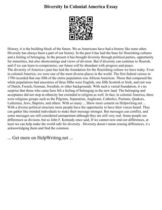 Diversity In Colonial America Essay
History, it is the building block of the future. We as Americans have had a history like none other.
Diversity has always been a part of our history. In the past it has laid the base for flourishing cultures
and a feeling of belonging. In the present it has brought diversity through political parties, opportunity
for minorities, but also shortcomings and views of division. But if diversity can continue to flourish,
and if we can learn to compromise, our future will be abundant with progress and peace.
The diversity of America s past has laid the foundation for the flourishing culture we have today. Even
in colonial America, we were one of the most diverse places in the world. The first federal census in
1790 recorded that one fifth of the entire population was African American. Those that composed the
white populations had ancestries of three fifths were English, one fifth Scottish or Irish, and rest was
of Dutch, French, German, Swedish, or other backgrounds. With such a varied foundation, it s no
surprise that those who came here felt a feeling of belonging in the new land. The belonging and
acceptance did not stop at ethnicity but extended to religion as well. In fact, in colonial America, there
were religious groups such as the Pilgrims, Separatists, Anglicans, Catholics, Puritans, Quakers,
Lutherans, Jews, Baptists, and others. With so many ... Show more content on Helpwriting.net ...
With a diverse political structure more people have the opportunity to have their voices heard. They
can gather like minded individuals to make their message stronger. But messages can conflict, and
some messages are still considered unimportant although they are still very real. Some people see
differences as division, but as John F. Kennedy once said, If we cannot now end our differences, at
least we can help make the world safe for diversity . Diversity doesn t mean erasing differences, it s
acknowledging them and find the common
... Get more on HelpWriting.net ...
 
