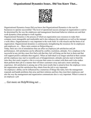 Organizational Dynamics Issues.. Did You Know That...
Organizational Dynamics Issues Did you know that Organizational Dynamics is the root for
businesses to operate successfully? The level of operational success amongst an organization is said to
be determined by the way the employees and management functional behavior relations are and their
work dynamics when prompt to work together.
Organizational Dynamics is the process of which an organization uses resources to make their
company more manageable and marketable and it also enhances the employees as well as the manager
s work ethics. Organizational is very important in the work field. It is the muscle and the brain of an
organization. Organizational dynamics is continuously strengthening the resources for its employees
and employers, so ... Show more content on Helpwriting.net ...
Today, there are a lot of stimulations that can affect an employee job satisfaction and job
performances. Job satisfaction can be affected by conflict, resolution, attitudes. For a employee to be
successful at any job they must first find a job that they feel will bring out the best in them and that
will support positive attitudes then negative. When an individual is no longer satisfied at their current
job the employee may start to resemble acts of disappointment, attitudes and also start to bend the
rules they also send a negative vibe to everyone that comes in contact with them and it also makes
them perform their job in a manner that will draw customers away and seek a more satisfying
experience. Job satisfaction is among one of the most results that is aimed at how the employee views
the organization and the satisfaction they obtain from the job is very important.
An employee s ability can be influenced by a numerous of things like tasks, how the management
responds and handle problems that arise and their relations and how they treat their employees and
also the way the management and organization communicate also is very important. When it comes to
an employee s job
... Get more on HelpWriting.net ...
 