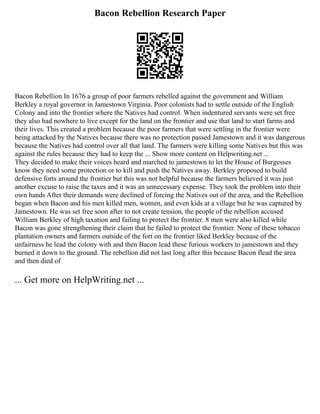 Bacon Rebellion Research Paper
Bacon Rebellion In 1676 a group of poor farmers rebelled against the government and William
Berkley a royal governor in Jamestown Virginia. Poor colonists had to settle outside of the English
Colony and into the frontier where the Natives had control. When indentured servants were set free
they also had nowhere to live except for the land on the frontier and use that land to start farms and
their lives. This created a problem because the poor farmers that were settling in the frontier were
being attacked by the Natives because there was no protection passed Jamestown and it was dangerous
because the Natives had control over all that land. The farmers were killing some Natives but this was
against the rules because they had to keep the ... Show more content on Helpwriting.net ...
They decided to make their voices heard and marched to jamestown to let the House of Burgesses
know they need some protection or to kill and push the Natives away. Berkley proposed to build
defensive forts around the frontier but this was not helpful because the farmers believed it was just
another excuse to raise the taxes and it was an unnecessary expense. They took the problem into their
own hands After their demands were declined of forcing the Natives out of the area, and the Rebellion
began when Bacon and his men killed men, women, and even kids at a village but he was captured by
Jamestown. He was set free soon after to not create tension, the people of the rebellion accused
William Berkley of high taxation and failing to protect the frontier. 8 men were also killed while
Bacon was gone strengthening their claim that he failed to protect the frontier. None of these tobacco
plantation owners and farmers outside of the fort on the frontier liked Berkley because of the
unfairness he lead the colony with and then Bacon lead these furious workers to jamestown and they
burned it down to the ground. The rebellion did not last long after this because Bacon flead the area
and then died of
... Get more on HelpWriting.net ...
 