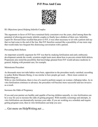IVF Pros And Cons
III. Objections (pros) Helping Infertile Couples
The arguments in favor of IVF have remained fairly consistent over the years, chief among them the
potential of allowing previously infertile couples to finally have children of their own. Infertility
expert Dr. Howard Jones recalled that prior to IVF, it was often necessary to sit with a patient and say
that we had come to the end of the line. But IVF therefore seemed like a possibility of one more step
that would make less frequent this distressing conversation with a patient.
Preventing Birth Defects
An important scientific argument for IVF was that by studying fertilization and early embryonic
development outside the womb, scientists might learn more about how to prevent certain birth defects.
Proponents also noted the possibility that knowledge gleaned from IVF would advance medicine in
general, helping with prenatal care, for example.
Mainstream Procedure
As thousands more test tube babies were born, opposition to the procedure nearly vanished; according
to author Robin Marantz Henig, it was similar to how people get used ... Show more content on
Helpwriting.net ...
With in vitro fertilization, there is less of a need to perform surgery on women s fallopian tubes. As in
vitro fertilization continues to advance, the procedure will become more successful and less invasive
as a result.
Increases the Odds of Pregnancy
If you and your partner are healthy and capable of having children naturally, in vitro fertilization can
be a way for you to increase the odds of getting pregnant. With monthly screenings and attempts, in
vitro fertilization can dramatically increase your odds. If you are working on a schedule and require
getting pregnant soon, then in vitro fertilization can help you save
... Get more on HelpWriting.net ...
 