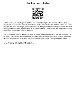 Honfleur Impressionism
Art has been a part of history before Christ was born and along the flow of time different styles and
movements revolutionized what art means to the creator and audience. On the flow of time one of the
branches that stood out in style, color, and expression through repetition was Impressionism. An artist
that helped revolutionize Impressionism in his time was Oscar Claude Monet, but the piece that stood
out was the Mouth of the Seine at Honfleur.
The Mouth of the Seine at Honfleur is an oil on canvas Impressionist artwork that was created in 1865
by Oscar Claude Monet. Even though the artwork was not painted on site due to the salty immediacy,
sketches were made for references. The location of the piece was on a jetty/pier looking across
... Get more on HelpWriting.net ...
 
