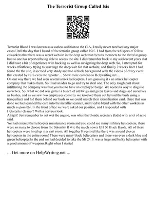 The Terrorist Group Called Isis
Terrorist Blood I was known as a useless addition to the CIA. I really never received any major
cases.Until the day that I heard of the terrorist group called ISIS. I had from the whispers of fellow
coworkers that there was a secret website in the deep web that recruits members to the terrorist group,
but no one has reported being able to access the site. I did remember back to my adolescent years that
I did have a bit of experience with hacking as well as navigating the deep web. So, I attempted for
weeks effortlessly trying to scavenge the deep web for that website, and finally 2 weeks later I had
found the the site, it seemed very shady and had a black background with the videos of every event
that created by ISIS even the reporter ... Show more content on Helpwriting.net ...
On our way there we had seen several attack helicopters, I am guessing it s an attack helicopter
company that makes them. So I had an idea to go and try to steal one. The only tough part about
infiltrating the company was that you had to have an employee badge. We needed a way to disguise
ourselves. So, what we did was gather a bunch of old twigs and green leaves and disguised ourselves
as bushes, and as we saw two employees come by we knocked them out behind the bush using a
tranquilizer and hid them behind our bush so we could snatch their identification card. Once that was
done we had scanned the card into the metallic scanner, and tried to blend with the other workers as
much as possible. In the front office we were asked our position, and I responded with
Helicopter cleaner? With a nervous look.
Alright! Just remember to not wet the engine, was what the blonde secretary (lady) with a lot of acne
said.
We had entered the helicopter maintenance room and you could see many military helicopters, there
were so many to choose from the Sikorsky R 4 to the much newer UH 60 Black Hawk. All of these
helicopters were lined up in a vast room. All together It seemed like there was around eleven
helicopters in the entire room! There were many black helicopters and there was even a dark blue and
green helicopter.In the end we had decided to take the Mi 24. It was a large and bulky helicopter with
a good amount of weapons.Right when I started
... Get more on HelpWriting.net ...
 