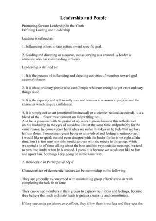 Leadership and People
Promoting Servant Leadership in the Youth
Defining Leading and Leadership
Leading is defined as:
1. Influencing others to take action toward specific goal.
2. Guiding and directing on a course, and as serving as a channel. A leader is
someone who has commanding influence.
Leadership is defined as:
1. It is the process of influencing and directing activities of members toward goal
accomplishment.
2. It is about ordinary people who care. People who care enough to get extra ordinary
things done.
3. It is the capacity and will to rally men and women to a common purpose and the
character which inspire confidence.
4. It is simply not an art (emotional/instinctual) or a science (rational/acquired). It is a
blend of the ... Show more content on Helpwriting.net ...
And he is generous with his praise of my work I guess, because this reflects well
on his leadership in the eyes of outsiders. But at the same time and probably for the
same reason, he comes down hard when we make mistakes or he feels that we have
let him down. I sometimes resent being so uninvolved and feeling so unimportant.
I would like to speak out and even disagree with the leader for he is not right all the
time, but I m not sure how this would go over with the others in the group. While
we spend a lot of time talking about the boss and his ways outside meetings, we tend
to turn into lambs when he is around. I guess it is because we would not like to hurt
and upset him. So things keep going on in the usual way.
2. Democratic or Participative Style
Characteristics of democratic leaders can be summed up in the following:
They are generally as concerned with maintaining group effectiveness as with
completing the task to be done.
They encourage members in their groups to express their ideas and feelings, because
they believe that such a climate leads to greater creativity and commitment.
If they encounter resistance or conflicts, they allow them to surface and they seek the
 